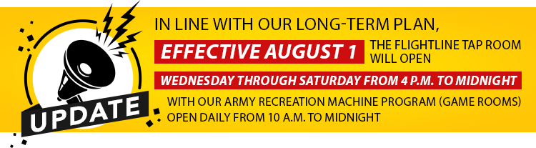 Update! In line with our long-term plan, effective August 1, the Flightline Tap Room will open Wednesday through Saturday from 4 p.m. to midnight with our Army Recreation Machine Program (Game Rooms) open daily from 10 a.m. to midnight.